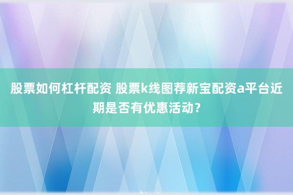 股票如何杠杆配资 股票k线图荐新宝配资a平台近期是否有优惠活动？