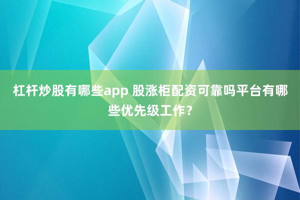 杠杆炒股有哪些app 股涨柜配资可靠吗平台有哪些优先级工作?