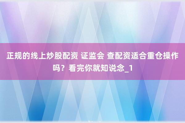 正规的线上炒股配资 证监会 查配资适合重仓操作吗?看完你就知说念_1