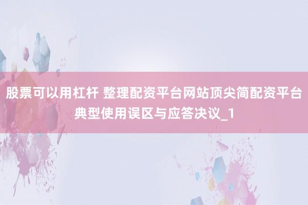 股票可以用杠杆 整理配资平台网站顶尖简配资平台典型使用误区与应答决议_1