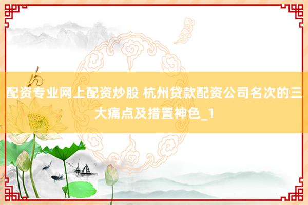 配资专业网上配资炒股 杭州贷款配资公司名次的三大痛点及措置神色_1