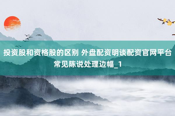 投资股和资格股的区别 外盘配资明谈配资官网平台常见陈说处理边幅_1